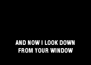 AND HOWI LOOK DOWN
FROM YOUR WINDOW