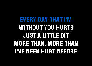 EVERY DAY THAT I'M
WITHOUT YOU HURTS
JUST A LITTLE BIT
MORE THAN, MORE THAN
I'VE BEEN HURT BEFORE