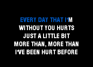 EVERY DAY THAT I'M
WITHOUT YOU HURTS
JUST A LITTLE BIT
MORE THAN, MORE THAN
I'VE BEEN HURT BEFORE