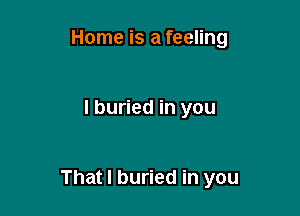 Home is a feeling

I buried in you

That I buried in you