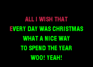 ALL I WISH THAT
EVERY DAY WAS CHRISTMAS
WHAT A NICE WAY
TO SPEND THE YEAR
W00! YEAH!