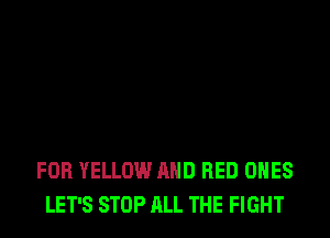 FOB YELLOW AND RED ONES
LET'S STOP ALL THE FIGHT