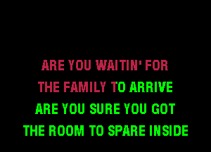 ARE YOU WAITIH' FOR
THE FAMILY T0 ARRIVE
ARE YOU SURE YOU GOT

THE ROOM T0 SPARE INSIDE