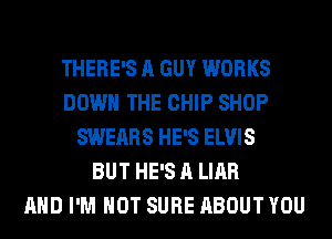 THERE'S A GUY WORKS
DOWN THE CHIP SHOP
SWEARS HE'S ELVIS
BUT HE'S A LIAR
AND I'M NOT SURE ABOUT YOU