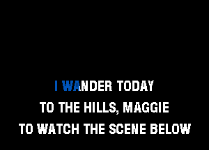 I WAHDER TODAY
TO THE HILLS, MAGGIE
TO WATCH THE SCENE BELOW