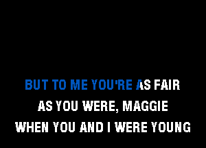 BUT TO ME YOU'RE AS FAIR
AS YOU WERE, MAGGIE
WHEN YOU AND I WERE YOUNG