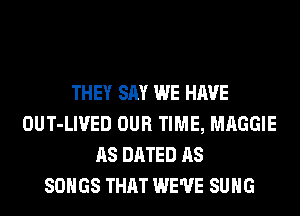 THEY SAY WE HAVE
OUT-LIVED OUR TIME, MAGGIE
AS DATED AS
SONGS THAT WE'VE SUHG