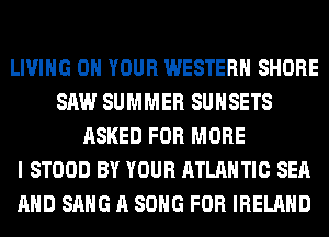 LIVING ON YOUR WESTERN SHORE
SAW SUMMER SUHSETS
ASKED FOR MORE
I STOOD BY YOUR ATLANTIC SEA
AND SANG A SONG FOR IRELAND