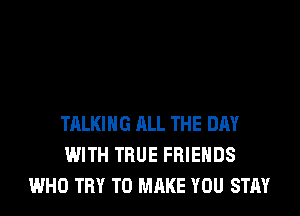 TALKING ALL THE DAY
WITH TRUE FRIENDS
WHO TRY TO MAKE YOU STAY
