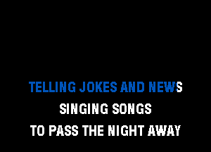 TELLING JOKES MID NEWS
SINGING SONGS
TO PASS THE NIGHT AWAY