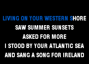 LIVING ON YOUR WESTERN SHORE
SAW SUMMER SUHSETS
ASKED FOR MORE
I STOOD BY YOUR ATLANTIC SEA
AND SANG A SONG FOR IRELAND