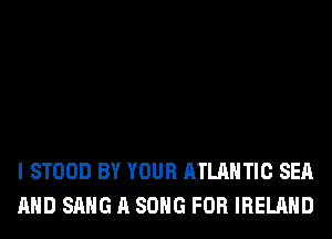 I STOOD BY YOUR ATLANTIC SEA
AND SANG A SONG FOR IRELAND