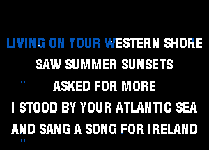 LIVING ON YOUR WESTERN SHORE
SAW SUMMER SUHSETS
ASKED FOR MORE
I STOOD BY YOUR ATLANTIC SEA
MIIID SANG A SONG FOR IRELAND
