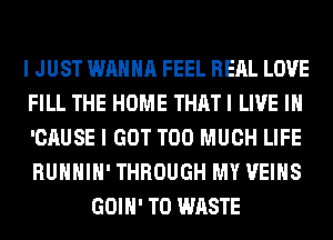I JUST WANNA FEEL RERL LOVE
FILL THE HOME THAT I LIVE IN
'CAUSE I GOT TOO MUCH LIFE
RUHHIH' THROUGH MY VEIHS

GOIH' T0 WASTE