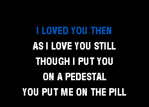 I LOVED YOU THEN
ASI LOVE YOU STILL
THOUGH I PUT YOU
ON A PEDESTAL
YOU PUT ME ON THE PILL