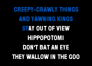 OHEEPY-GRAWLY THINGS
AND YHWNING KINGS
STAY OUT OF VIEW
HIPPOPOTOMI
DON'T BAT AN EYE
THEY WALLOW IN THE GOO