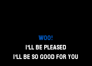 W00!
I'LL BE PLEASED
I'LL BE SO GOOD FOR YOU