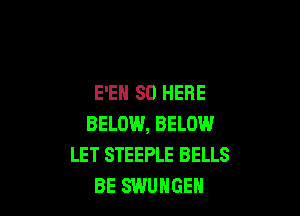 E'EH SO HERE

BELOW, BELOW.I
LET STEEPLE BELLS
BE SWUHGEH