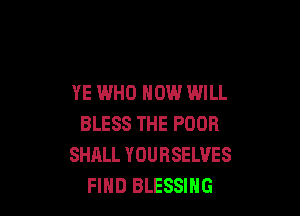 YE WHO HOW WILL

BLESS THE POOR
SHALL YOURSELVES
FIHD BLESSIHG