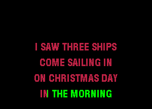I SAW THREE SHIPS

COME SAILING IN
ON CHRISTMAS DAY
IN THE MORNING