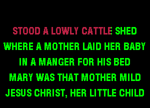 STOOD A LOWLY CATTLE SHED
WHERE A MOTHER LAID HER BABY
I A MAHGER FOR HIS BED
MARY WAS THAT MOTHER MILD
JESUS CHRIST, HER LITTLE CHILD