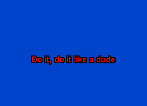 Do it, do it like a dude