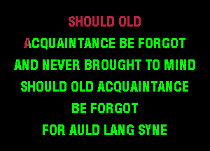 SHOULD OLD
ACQUAIHTAHCE BE FORGOT
AND NEVER BROUGHT T0 MIND
SHOULD OLD ACQUAIHTAHCE
BE FORGOT
FOR AULD LANG SYHE