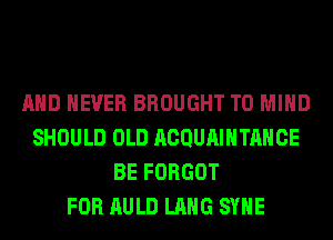 AND NEVER BROUGHT T0 MIND
SHOULD OLD ACQUAIHTAHCE
BE FORGOT
FOR AULD LANG SYHE