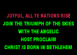 JOYFUL, ALL YE NATIONS RISE
JOIN THE TRIUMPH OF THE SKIES
WITH THE AHGELIC
HOST PROCLAIM
CHRIST IS BORN IN BETHLEHEM