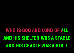 WHO IS GOD AND LORD OF ALL
AND HIS SHELTER WAS A STABLE
AND HIS CRADLE WAS A STALL