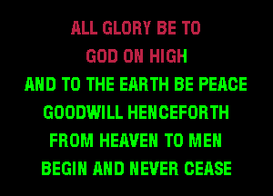 ALL GLORY BE T0
GOD 0 HIGH
AND TO THE EARTH BE PEACE
GOODWILL HEHCEFORTH
FROM HEAVEN TO ME
BEGIN AND NEVER CEASE