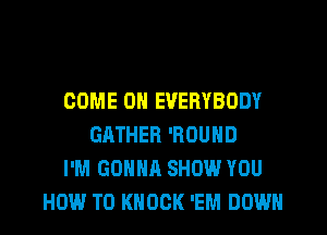 COME ON EVERYBODY
GRTHER 'ROUND
I'M GONNA SHOW YOU

HOW TO KNOCK 'EM DOWN l