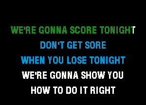 WE'RE GONNA SCORE TONIGHT
DON'T GET SORE
WHEN YOU LOSE TONIGHT
WE'RE GONNA SHOW YOU
HOW TO DO IT RIGHT