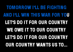TOMORROW I'LL BE FIGHTING
AND I'LL WIN THIS WAR FOR YOU
LET'S DO IT FOR OUR COUNTRY
WE OWE IT TO OUR COUNTRY
LET'S DO IT FOR OUR COUNTRY
OUR COUNTRY WANTS US TO...