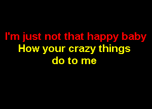 I'm just not that happy baby
How your crazy things

do to me