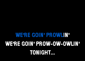 WE'RE GDIH' PROWLIH'
WE'RE GOIH' PROW-UW-OWLIN'
TONIGHT...