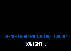 WE'RE GOIH' PROW-UW-OWLIN'
TONIGHT...