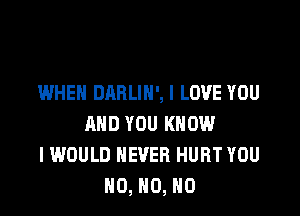 WHEN DARLIN', I LOVE YOU

AND YOU KNOW
I WOULD NEVER HURT YOU
N0, N0, N0