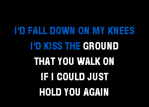 I'D FALL DOWN ON MY KHEES
I'D KISS THE GROUND
THAT YOU WALK 0

IF I COULD JUST
HOLD YOU AGAIN