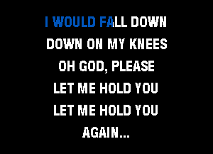 I WOULD FALL DOWN
DOWN ON MY KHEES
OH GOD, PLEASE

LET ME HOLD YOU
LET ME HOLD YOU
AGAIN...