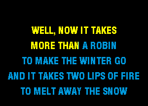 WELL, HOW IT TAKES
MORE THAN A ROBIN
TO MAKE THE WINTER GO
AND IT TAKES TWO LIPS OF FIRE
T0 MELT AWAY THE SHOW