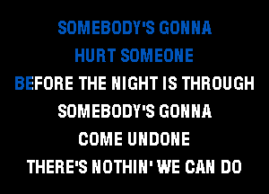 SOMEBODY'S GONNA
HURT SOMEONE
BEFORE THE NIGHT IS THROUGH
SOMEBODY'S GONNA
COME UHDOHE
THERE'S HOTHlH' WE CAN DO