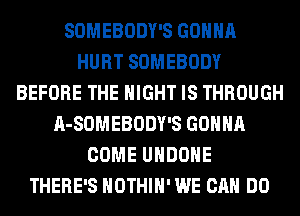 SOMEBODY'S GONNA
HURT SOMEBODY
BEFORE THE NIGHT IS THROUGH
A-SOMEBODY'S GONNA
COME UHDOHE
THERE'S HOTHlH' WE CAN DO