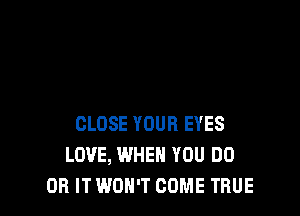 CLOSE YOUR EYES
LOVE, WHEN YOU DO
OH IT WON'T COME TRUE