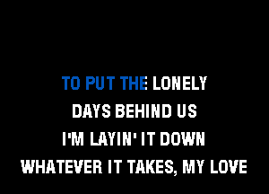 TO PUT THE LONELY
DAYS BEHIND US
I'M LAYIH' IT DOWN
WHATEVER IT TAKES, MY LOVE