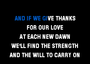 AND IF WE GIVE THANKS
FOR OUR LOVE
AT EACH HEW DAWN
WE'LL FIND THE STRENGTH
AND THE WILL TO CARRY 0H