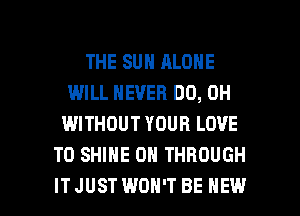 THE SUN ALONE
IMILL NEVER DO, 0H
WITHOUT YOUR LOVE
TO SHINE OR THROUGH

ITJUSTWDH'T BE HEW l