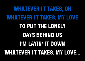 WHATEVER IT TAKES, 0H
WHATEVER IT TAKES, MY LOVE
TO PUT THE LONELY
DAYS BEHIND US
I'M LAYIH' IT DOWN
WHATEVER IT TAKES, MY LOVE...