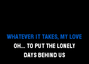 WHATEVER IT TAKES, MY LOVE
0H... TO PUT THE LONELY
DAYS BEHIND US