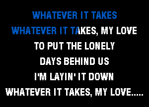 WHATEVER IT TAKES
WHATEVER IT TAKES, MY LOVE
TO PUT THE LONELY
DAYS BEHIND US
I'M LAYIH' IT DOWN
WHATEVER IT TAKES, MY LOVE .....